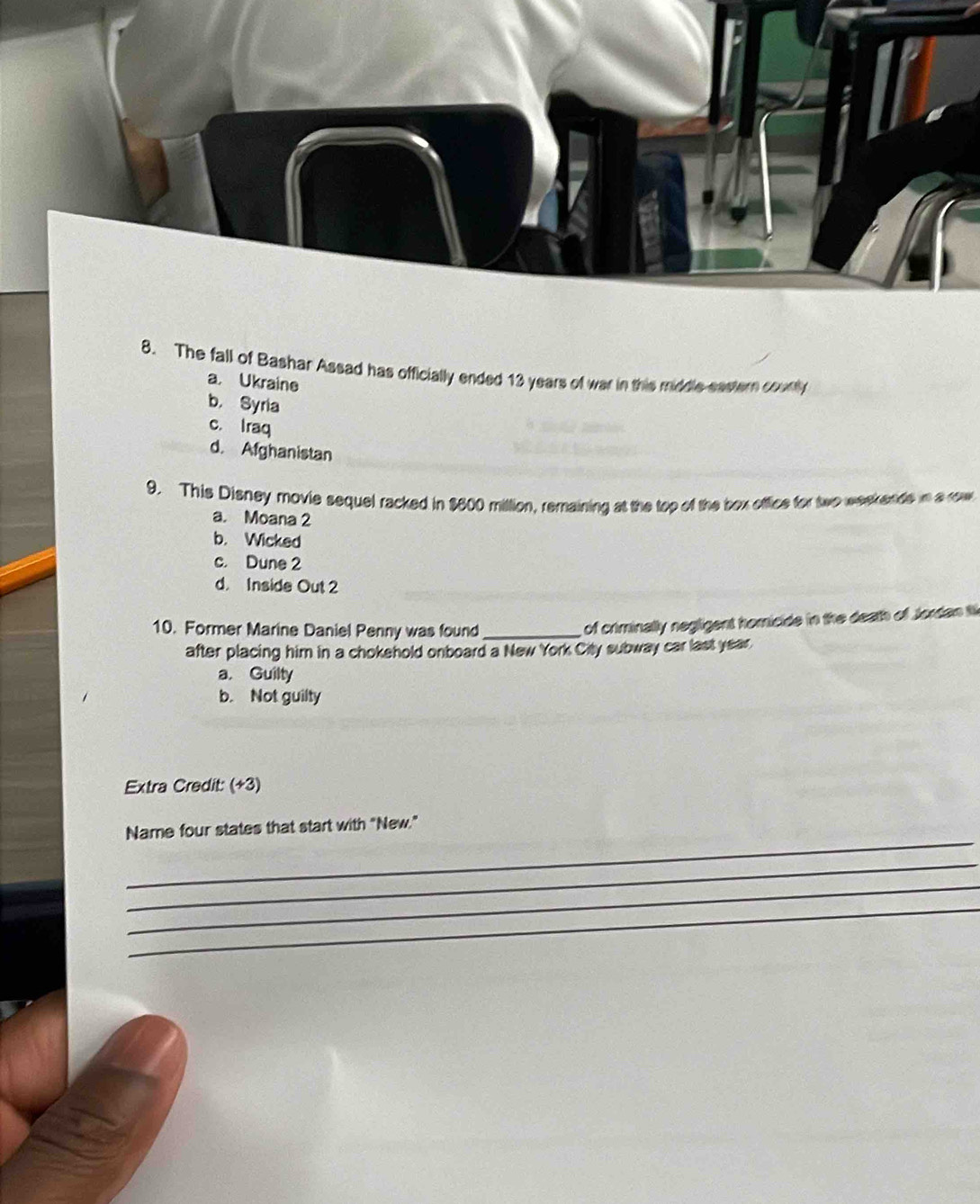 The fall of Bashar Assad has officially ended 13 years of war in this middle eastern countly
a Ukraine
b， Syria
c. Iraq
d. Afghanistan
9. This Disney movie sequel racked in $600 million, remaining at the top of the box office for two weekends in arow
a. Moana 2
b. Wicked
c. Dune 2
d. Inside Out 2
10. Former Marine Daniel Penny was found_
of criminally negligent homicide in the death off Jordan ti
after placing him in a chokehold onboard a New York City subway car last year.
a. Guilty
b. Not guilty
Extra Credit: (+3)
_
Name four states that start with "New."
_
_
_
