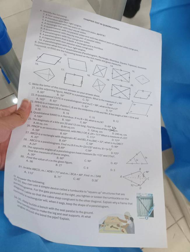 1 . A tour-sded polygon.
A identify the tulowing. 2: A rhombus with four right angles
Chapter test in Quadrilateral
3. A quadrilateral with two pairs of apposite sides, parstic
s. A rectangle that with four equal sides
6. A quedrilateral with exactly one pair of parallal sides.
7 A parsilologram with four congruent sides
A quadrilateral with no paradel sides and with two disfinct pairs of adjacent sides congruen
3. A parallelogram that is both a rectengle and a mombus
9. A trapezoid with non-parallel sides congruent
10. A parallelogram with four right angles
12.
8. Determine what kind of quadrilaterats (Parallologram, Reclangle, Rhombus, Square, Iroperid, losssi
Trapezoid, or 11. ∠ ite
1a,
14
17.
1
5
18, :
19.
20.
C. Write the letter of the correct answer on your answer sheet
21. in the adjoining fig A. 60° MNOP is a parallelogram. What is the measure o
θ. 50°
A. 102° B 92°
22. if quadrilateral CUTE is a parailelogram and m∠ C=90° , what is the n ∠ 15
C. 70° ∠ M 3x° .0
82° 60°
HS=18in , find CB in inches.
A.30
23. RMHS is a trapezoid. Points C, B are the midpoints of RS and MH. II the langth of RM=12 in and
b 72°
B.18
A. 80°
4. Quadrilateral BAND is a rhombus. If m∠ B=80 D, what is m∠N? C. 15 D. 12
B. 100° C 80° 60°kHe
25. The diagonals of a kite are 20 and 12 cr long. Find the ares of the romous C. 120 sa cm
A.30 sq. cm B.60 sa.cm
D.
A 59°
26. M Is an isosceles trapezoid, with MN // OP, iI ∠ M=111°, D. 240 sq. cm
B 69°
A 32°
What is measure of
C. 11° ∠ C
27. ABCD is a rectangle with diagonals AC and BD, it B 64° m∠ BAC=32° , what is m∠DBC?
D. 121°
28. . ABCD is a parallelogram. Find A.24° m∠ B ∠ A=(2x+23)^circ  and m∠ B=(x-5)^circ  90°
C. 58°
49°
D.
C 98°
29. The opposite angles of a parallelogram have measure (9x+12)^circ  and (15x)^circ ,
find the measure of these angles.
A 30°
125°
B. 60° C
30. Find the value of x in the given figure. B. 27
A. 36 90° D. 45°
C. 9 D. 3
31. In kite AB CD. m∠ ADB=71° and m∠ BCA=48° m∠ DAB
A. 113°. Find
B. 71° C 48° 38°
37-33 wer the following.
eetelleiograms. For the gate pictured at the right, you tighten or loosen the tumbuckle on the You can use a simple device called a turnbuckle to "square up" structures that are
diagona cable so that the cable stays congruent to the other diagonal. Explain why a frame the
normelly is rectangular will, when it sags, keep the shape of a parallelogram
34-35. Abby builds a bench with the seat parallel to the ground
the bends pipe to make the leg and seat supports. At what
es should she bend the pipe? Explain
-0