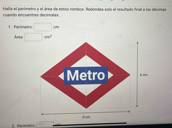 Halla el perímetro y el área de estos rombos. Redondea solo el resultado final a las décimas 
cuando encuentres decimales. 
1. Perímetro: □ cm
Área: □ cm^2
Metro 6 cm
8 cm
2. Perímetro: overline O