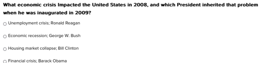 What economic crisis Impacted the United States in 2008, and which President inherited that problem
when he was inaugurated in 2009?
Unemployment crisis; Ronald Reagan
Economic recession; George W. Bush
Housing market collapse; Bill Clinton
Financial crisis; Barack Obama