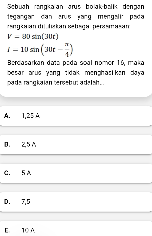 Sebuah rangkaian arus bolak-balik dengan
tegangan dan arus yang mengalir pada
rangkaian dituliskan sebagai persamaaan:
V=80sin (30t)
I=10sin (30t- π /4 )
Berdasarkan data pada soal nomor 16, maka
besar arus yang tidak menghasilkan daya
pada rangkaian tersebut adalah...
A. 1,25 A
B. 2,5 A
C. 5 A
D. 7,5
E. 10 A