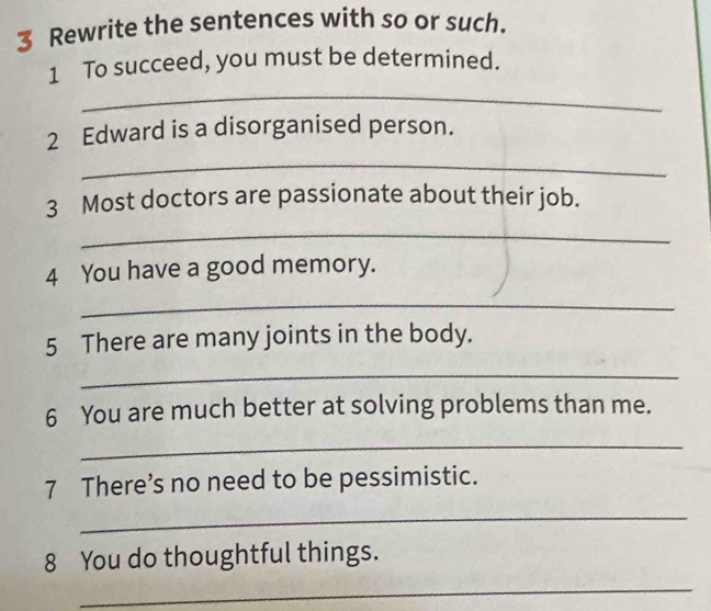 Rewrite the sentences with so or such. 
1 To succeed, you must be determined. 
_ 
2 Edward is a disorganised person. 
_ 
3 Most doctors are passionate about their job. 
_ 
4 You have a good memory. 
_ 
5 There are many joints in the body. 
_ 
6 You are much better at solving problems than me. 
_ 
7 There’s no need to be pessimistic. 
_ 
8 You do thoughtful things. 
_