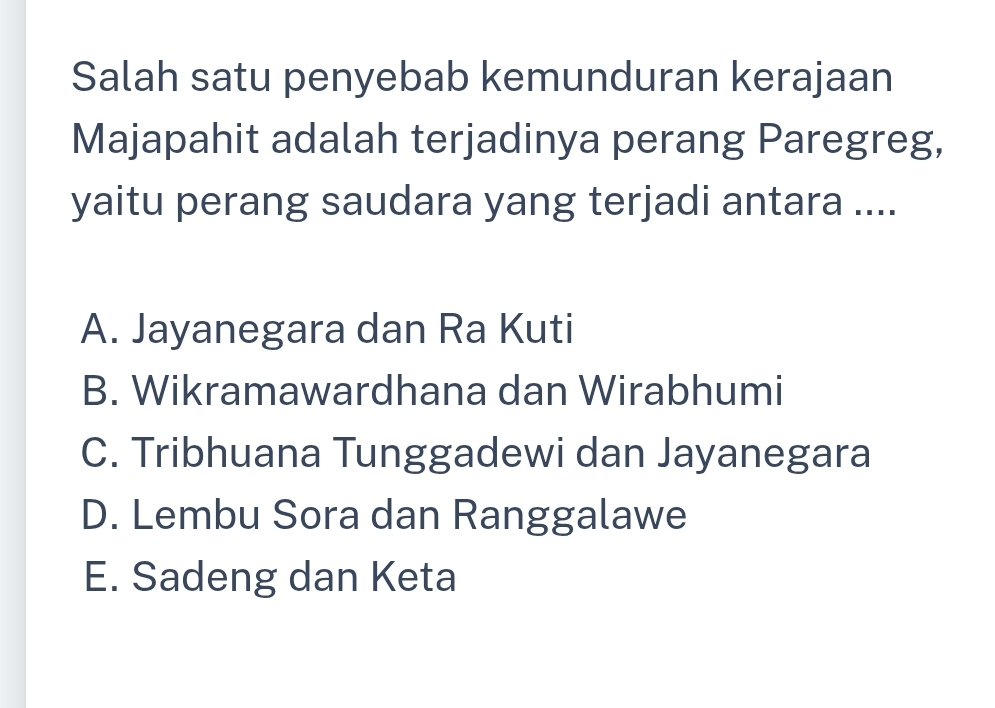 Salah satu penyebab kemunduran kerajaan
Majapahit adalah terjadinya perang Paregreg,
yaitu perang saudara yang terjadi antara ....
A. Jayanegara dan Ra Kuti
B. Wikramawardhana dan Wirabhumi
C. Tribhuana Tunggadewi dan Jayanegara
D. Lembu Sora dan Ranggalawe
E. Sadeng dan Keta