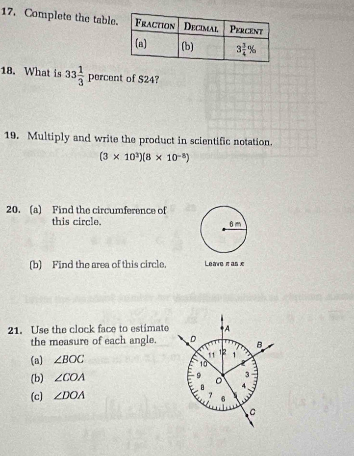 Complete the table
18. What is 33 1/3  percent of $24?
19. Multiply and write the product in scientific notation.
(3* 10^3)(8* 10^(-8))
20. (a) Find the circumference of
this circle. 
(b) Find the area of this circle. Leave π as π
21. Use the clock face to estimate
the measure of each angle.
(a) ∠ BOC
(b) ∠ COA
(c) ∠ DOA