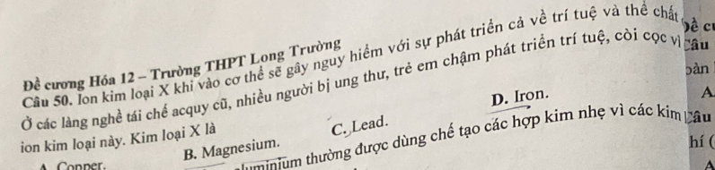 ề c
Cầu 50. lon kim loại X khi vào cơ thể sẽ gây nguy hiểm với sự phát triển cả về trí tuệ và thể cht
Đề cương Hóa 12 - Trường THPT Long Trường
bàn
Ở các làng nghề tái chể acquy cũ, nhiều người bị ung thư, trẻ em chậm phát triển trí tuệ, còi cọc vịcâu
ion kim loại này. Kim loại X là D. Iron.
A
B. Magnesium. C. Lead.
t nium thường được dùng chế tạo các hợp kim nhẹ vì các kim Lâu
hí (
Conner. A