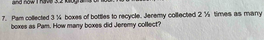 and now I have 3.2 kilograms of lot 
7. Pam collected 3 ¼ boxes of bottles to recycle. Jeremy collected 2 ½ times as many 
boxes as Pam. How many boxes did Jeremy collect?