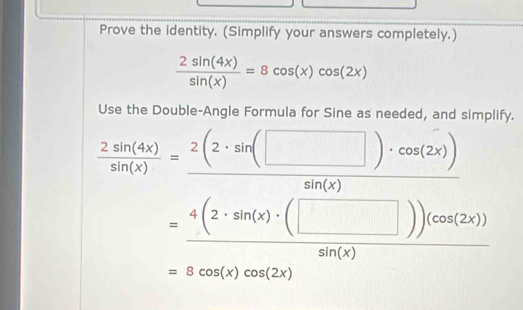 Prove the identity. (Simplify your answers completely.)
 2sin (4x)/sin (x) =8cos (x)cos (2x)
Use the Double-Angle Formula for Sine as needed, and simplify.
 2sin (4x)/sin (x) = 2(2· sin (□ )· cos (2x))/sin (x) 
= 4(2· sin (x)· (□ ))(cos (2x))/sin (x) 
=8cos (x)cos (2x)