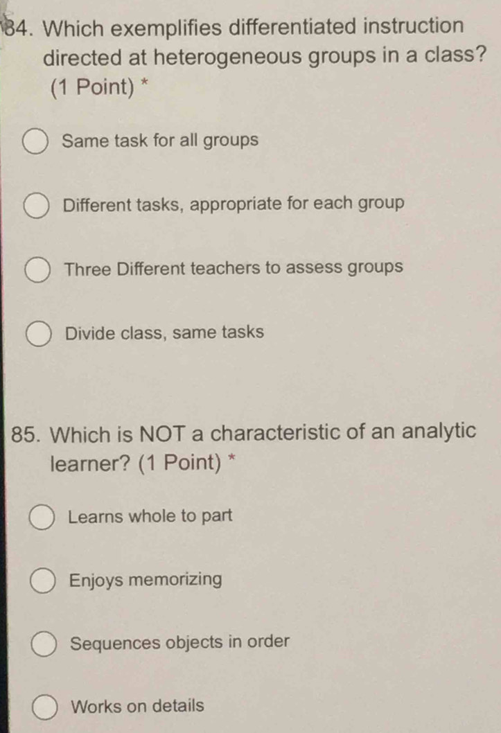 Which exemplifies differentiated instruction
directed at heterogeneous groups in a class?
(1 Point) *
Same task for all groups
Different tasks, appropriate for each group
Three Different teachers to assess groups
Divide class, same tasks
85. Which is NOT a characteristic of an analytic
learner? (1 Point) *
Learns whole to part
Enjoys memorizing
Sequences objects in order
Works on details