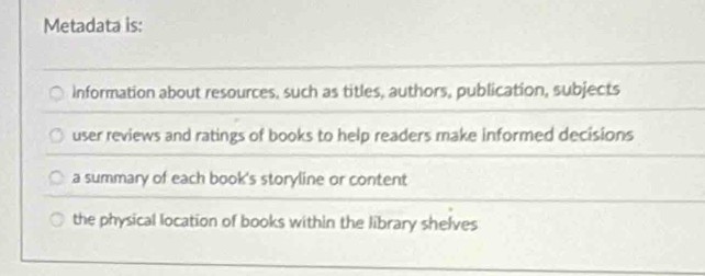 Metadata is:
Information about resources, such as titles, authors, publication, subjects
user reviews and ratings of books to help readers make informed decisions
a summary of each book's storyline or content
the physical location of books within the library shelves