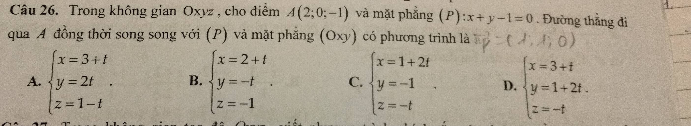 Trong không gian Oxyz , cho điểm A(2;0;-1) và mặt phẳng (P) :x+y-1=0. Đường thắng đi
qua A đồng thời song song với (P) và mặt phẳng (Oxy) có phương trình là
A. beginarrayl x=3+t y=2t z=1-tendarray.. beginarrayl x=2+t y=-t z=-1endarray.. beginarrayl x=1+2t y=-1 z=-tendarray.. 
B.
C.
D. beginarrayl x=3+t y=1+2t. z=-tendarray.