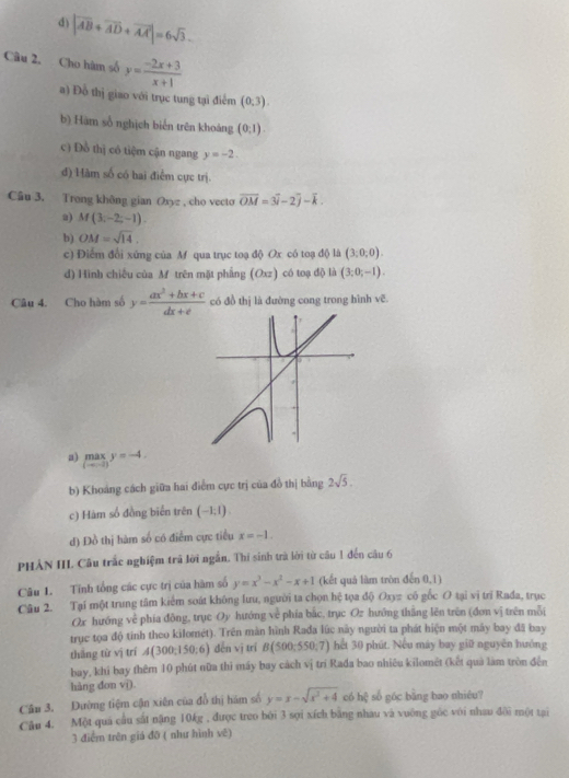 d) |vector AB+vector AD+vector AA|=6sqrt(3).
Câu 2, Cho hàm số y= (-2x+3)/x+1 
a) Đồ thị giao với trục tung tại điểm (0,3).
b) Hàm số nghịch biển trên khoảng (0,1).
c Đồ thị có tiệm cận ngang y=-2.
đ) Hàm số có bai điểm cực trị.
Câu 3. Trong không gian (xyz , cho vecto vector OM=3vector i-2vector j-vector k.
a) M(3,-2,-1).
b) OM=sqrt(14).
c) Điểm đổi xứng của M qua trục toạ độ Ox có toạ độ) là (3;0;0).
d) Hình chiếu của M trên mặt phẳng (Oxz) có toạ độ là (3;0;-1).
Câu 4. Cho hàm số y= (ax^2+bx+c)/dx+e  có đồ thị là đường cong trong hình vẽ.
a) maxy=-4.
b) Khoảng cách giữa hai điểm cực trị của đồ thị bằng 2sqrt(5).
c) Hàm số đồng biển trên (-1;1).
d) Đồ thị hàm số có điểm cực tiểu x=-1.
PHẢN IIL Cầu trắc nghiệm trã lời ngắn. Thí sinh trà lời từ câu 1 đến câu 6
(n0,1)
Câu 1. Tính tổng các cực trị của hàm số y=x^3-x^2-x+1 (kết quả làm tròn có gốc O tại vị trí Rađa, trục
Câu 2. Tại một trung tâm kiểm soát không lưu, người ta chọn hệ tọa độ O_3=
Ox hướng về phía đông, trục Oy hướng về phía bắc, trục Oz hướng thăng lên trên (đơn vị trên mỗi
trục tọa độ tinh theo kilomét). Trên màn hình Rađa lúc này người ta phát hiện một máy bay đã bay
thắng từ vị trí A(300;150;6) děn vì trí B(500;550;7) hết 30 phút. Nếu máy bay giữ nguyên hướng
bay, khi bay thêm 10 phút nữa thì máy bay cách vị trí Rađa bao nhiêu kilomêt (kết quả làm tròn đến
hàng don vi).
Cầu 3. Dường tiệm cận xiên của đồ thị hám số y=x-sqrt(x^2+4) có h_23 số góc bāng bao nhiêu?
Câu 4. Một quả cầu sắt nặng 10kg , được treo bởi 3 sợi xích bằng nhau và vuông gốc với nhau đôi một tại
3 điểm trên giả đō ( như hình vê)