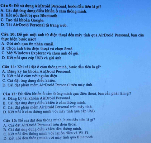 Cầu 9: Để sử dụng AirDroid Personal, bước đầu tiên là gi?
A. Cài đặt ứng dụng điều khiển ổ cấm thông minh.
B. Kết nổi thiết bị qua Bluetooth.
C. Tạo tài khoản Google.
D. Tải AirDroid Personal từ trang web.
Câu 10: Để gửi một ảnh từ điện thoại đến máy tính qua AirDroid Personal, bạn cần
thực hiện bước nào?
A. Gửi ảnh qua tin nhần email.
B. Chọn ảnh trên điện thoại và chọn Send.
C. Mở Windows Explorer và chọn ảnh đề gửi.
D. Kết nổi qua cáp USB và gửi ảnh.
Cầu 11: Khi cài đặt ổ cầm thông minh, bước đầu tiên là gì?
A. Đăng kỷ tài khoản AirDroid Personal.
B. Kết nổi ổ cắm với nguồn điện.
C. Cải đặt ứng dụng điều khiển.
D. Cải đặt phần mềm AirDroid Personal trên máy tính.
Câu 12: Để điều khiển ổ cầm thông minh qua điện thoại, bạn cần phải làm gì?
A. Đăng ký tài khoản AirDroid Personal.
B. Cài đặt ứng dụng điều khiển ổ cầm thông minh.
C. Cải đặt phần mềm AirDroid Personal trên máy tinh.
D. Kết nổi ổ cảm thông minh với máy tính qua cáp USB.
Cu 13: Để cài đặt đèn thông minh, bước đầu tiên là gi?
A. Cài đặt AirDroid Personal trên điện thoại.
B. Cải đặt ứng dụng điều khiển đèn thông minh.
C. Kết nổi đèn thông minh với nguồn điện và Wi-Fi.
D. Kết nổi đèn thông minh với máy tính qua Bluetooth.