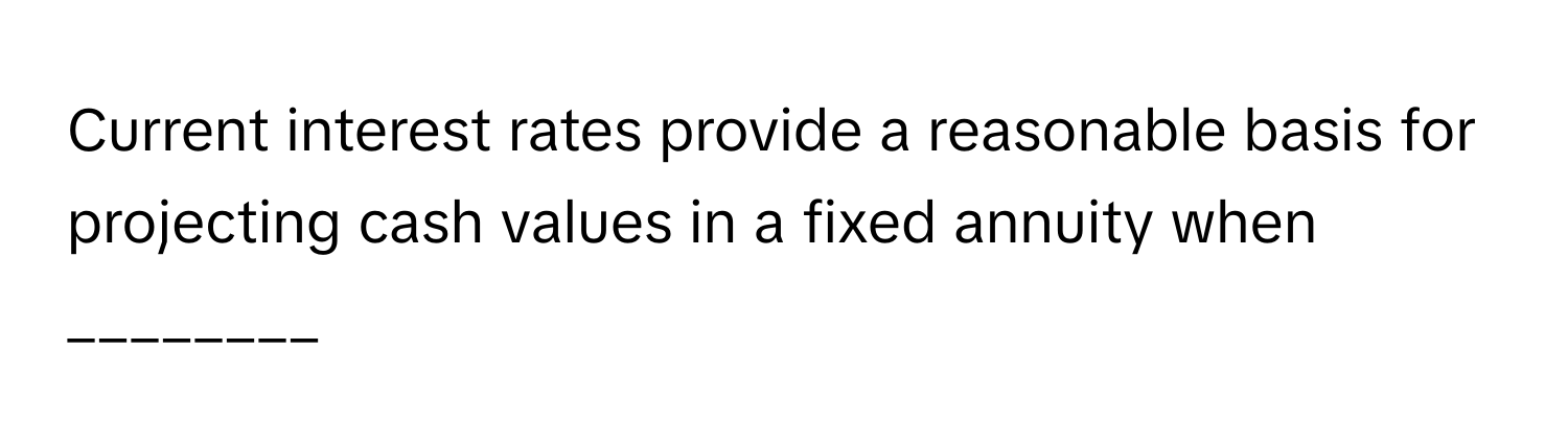 Current interest rates provide a reasonable basis for projecting cash values in a fixed annuity when ________