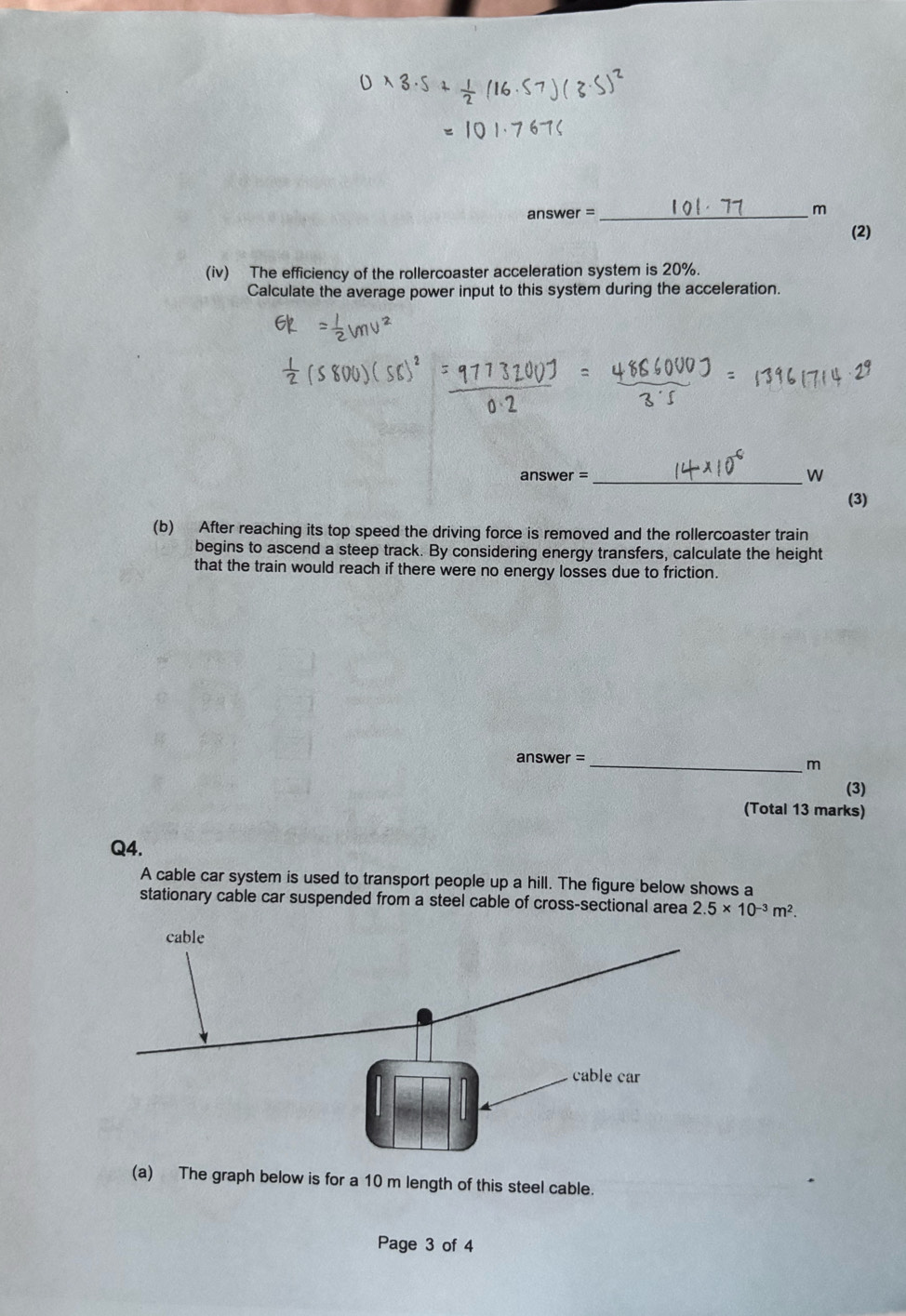 answer = _m 
(2) 
(iv) The efficiency of the rollercoaster acceleration system is 20%. 
Calculate the average power input to this system during the acceleration. 
answer = _w 
(3) 
(b) After reaching its top speed the driving force is removed and the rollercoaster train 
begins to ascend a steep track. By considering energy transfers, calculate the height 
that the train would reach if there were no energy losses due to friction. 
answer =_ 
m 
(3) 
(Total 13 marks) 
Q4. 
A cable car system is used to transport people up a hill. The figure below shows a 
stationary cable car suspended from a steel cable of cross-sectional area 2.5* 10^(-3)m^2. 
(a) The graph below is for a 10 m length of this steel cable. 
Page 3 of 4