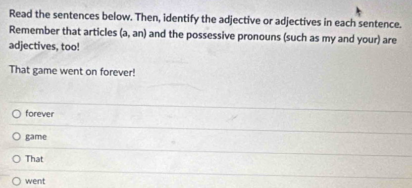 Read the sentences below. Then, identify the adjective or adjectives in each sentence.
Remember that articles (a,an) and the possessive pronouns (such as my and your) are
adjectives, too!
That game went on forever!
forever
game
That
went