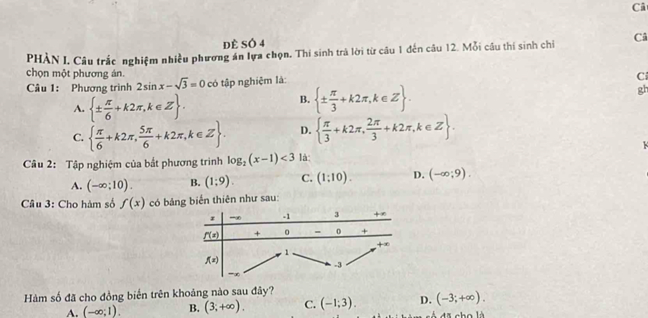 Câ
đè SÓ 4
Câ
PHÀN I. Câu trắc nghiệm nhiều phương án lựa chọn. Thi sinh trà lời từ câu 1 đến câu 12. Mỗi câu thi sinh chỉ
chọn một phương án. C
Câu 1: Phương trình 2sin x-sqrt(3)=0 có tập nghiệm là:
A.  ±  π /6 +k2π ,k∈ Z .
B.  ±  π /3 +k2π ,k∈ Z .
gh
C.   π /6 +k2π , 5π /6 +k2π ,k∈ Z . D.   π /3 +k2π , 2π /3 +k2π ,k∈ Z .
K
Câu 2: Tập nghiệm của bất phương trình log _2(x-1)<3</tex> là:
A. (-∈fty ;10). B. (1;9). C. (1;10). D. (-∈fty ;9).
Câu 3: Cho hàm số f(x) có bảng biển thiên như sau:
Hàm số đã cho đồng biển trên khoảng nào sau đây?
A. (-∈fty ;1). B. (3;+∈fty ). C. (-1;3). D. (-3;+∈fty ).
dã  ch o là