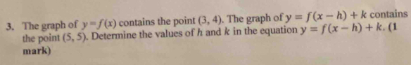 The graph of y=f(x) contains the point (3,4). The graph of y=f(x-h)+k contains 
the point (5,5). Determine the values of h and k in the equation y=f(x-h)+k. (1 
mark)