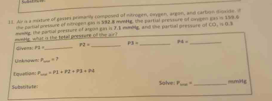 Substitute 
11. Air is a mixture of gasses primarily composed of nitrogen, oxygen, argon, and carbon dioxide. if 
the partial pressure of nitrogen gas is 592.8 mmHg, the partial pressure of oxygen gas is 159.6
mmHg, the partial pressure of argon gas is 7.1 mmHg, and the partial pressure of CO, is 0.3
mmHg, what is the total pressure of the air?
P2=
P3=
Givens: P1= _ __ P4= _ 
Unknown: P_twin= ? 
Equation: P_wircl=P1+P2+P3+P4
Substitute: Solve: P_lotal= _  mmHg