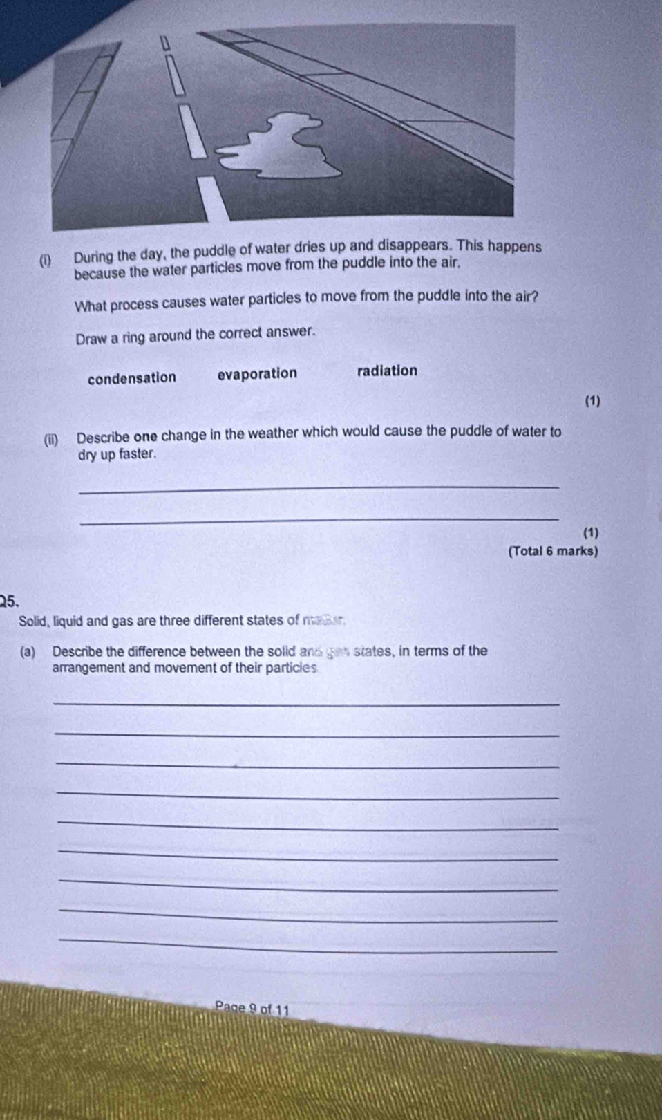 During the day, the puddle of water dries up and disappears. This happens
because the water particles move from the puddle into the air.
What process causes water particles to move from the puddle into the air?
Draw a ring around the correct answer.
condensation evaporation radiation
(1)
(ii) Describe one change in the weather which would cause the puddle of water to
dry up faster.
_
_
(1)
(Total 6 marks)
25.
Solid, liquid and gas are three different states of mador
(a) Describe the difference between the solid and ges states, in terms of the
arrangement and movement of their particles
_
_
_
_
_
_
_
_
_
Page 9 of 11