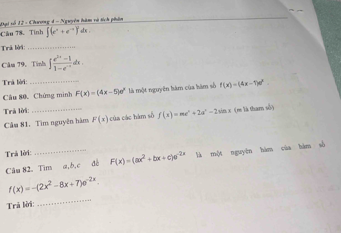 Đại số 12 - Chương 4 - Nguyên hàm và tích phân 
Câu 78. Tính ∈t (e^x+e^(-x))^2dx. 
Trã lời:_ 
Câu 79. Tính ∈t  (e^(2x)-1)/1-e^(-x) dx. 
Trã lời: 
Câu 80. Chứng minh F(x)=(4x-5)e^x là một nguyên hàm của hàm số f(x)=(4x-1)e^x. 
Trã lời: 
Câu 81. Tìm nguyên hàm F(x) của các hàm số f(x)=me^x+2a^x-2sin x (m là tham số) 
Trả lời: 
Câu 82. Tìm a, b, c đề F(x)=(ax^2+bx+c)e^(-2x) là một nguyên hàm của hàm số
f(x)=-(2x^2-8x+7)e^(-2x). 
Trả lời: 
_