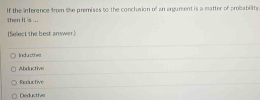 If the inference from the premises to the conclusion of an argument is a matter of probability.
then it is ...
(Select the best answer.)
Inductive
Abductive
Reductive
Deductive