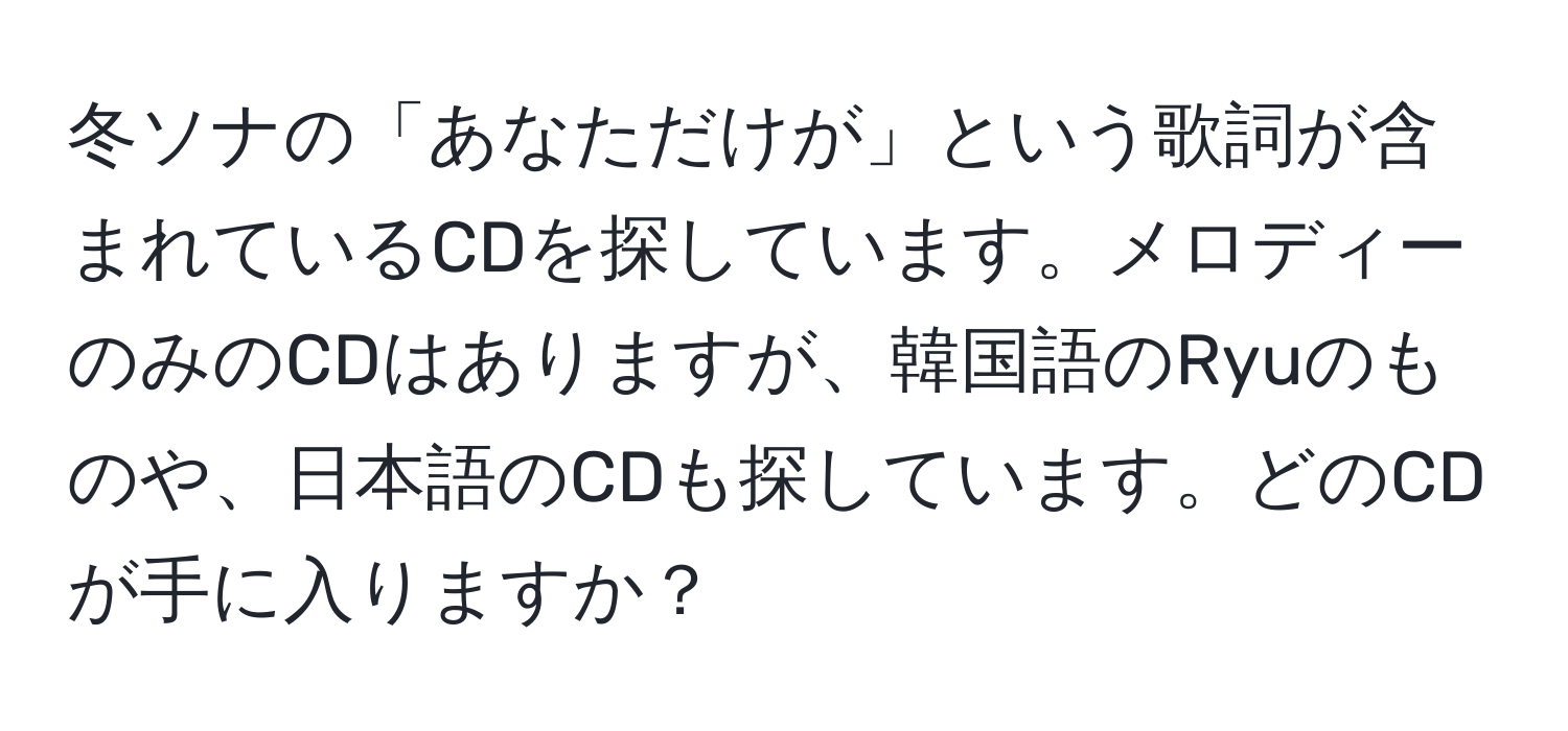 冬ソナの「あなただけが」という歌詞が含まれているCDを探しています。メロディーのみのCDはありますが、韓国語のRyuのものや、日本語のCDも探しています。どのCDが手に入りますか？