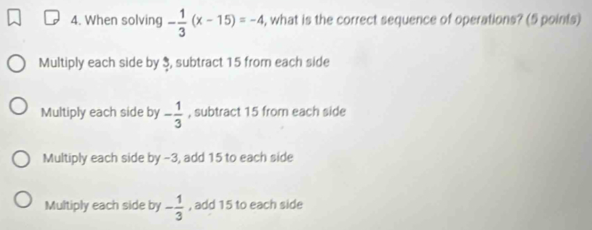 When solving - 1/3 (x-15)=-4 , what is the correct sequence of operations? (5 points)
Multiply each side by 3, subtract 15 from each side
Multiply each side by - 1/3  , subtract 15 from each side
Multiply each side by −3, add 15 to each side
Multiply each side by - 1/3  , add 15 to each side