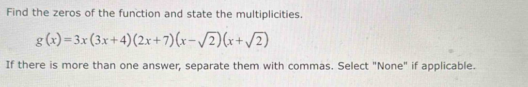 Find the zeros of the function and state the multiplicities.
g(x)=3x(3x+4)(2x+7)(x-sqrt(2))(x+sqrt(2))
If there is more than one answer, separate them with commas. Select "None" if applicable.