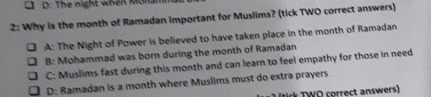 D: The night when Monamm
2: Why is the month of Ramadan important for Muslims? (tick TWO correct answers)
A: The Night of Power is believed to have taken place in the month of Ramadan
B: Mohammad was born during the month of Ramadan
C: Muslims fast during this month and can learn to feel empathy for those in need
D: Ramadan is a month where Muslims must do extra prayers
ic T WO correct answers)