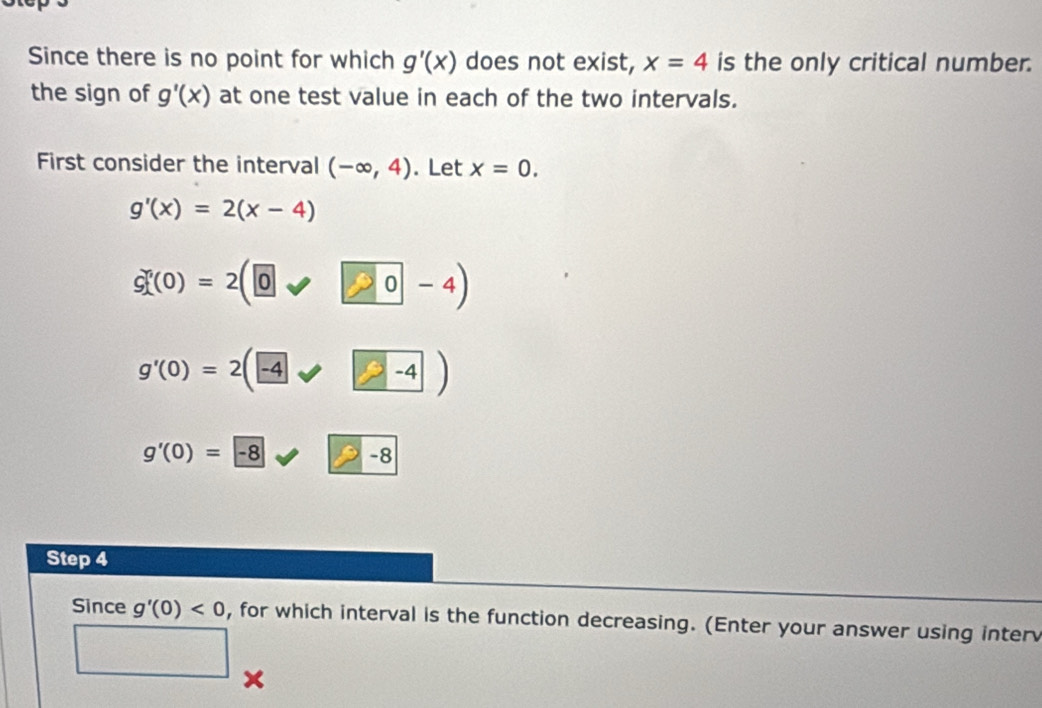 Since there is no point for which g'(x) does not exist, x=4 is the only critical number. 
the sign of g'(x) at one test value in each of the two intervals. 
First consider the interval (-∈fty ,4). Let x=0.
g'(x)=2(x-4)
G^n(0)=2(0)
g'(0)=2(-4-4)
g'(0)=-8 -8
Step 4
Since g'(0)<0</tex> , for which interval is the function decreasing. (Enter your answer using inter 
□
x