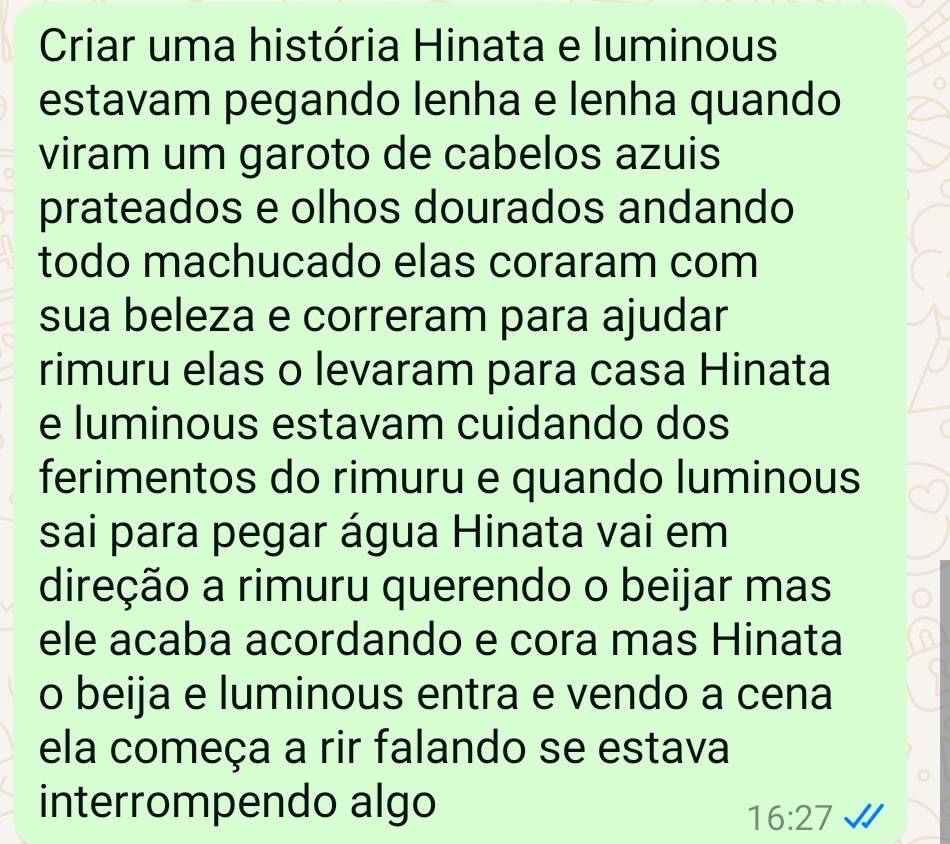 Criar uma história Hinata e luminous 
estavam pegando lenha e lenha quando 
viram um garoto de cabelos azuis 
prateados e olhos dourados andando 
todo machucado elas coraram com 
sua beleza e correram para ajudar 
rimuru elas o levaram para casa Hinata 
e luminous estavam cuidando dos 
ferimentos do rimuru e quando luminous 
sai para pegar água Hinata vai em 
direção a rimuru querendo o beijar mas 
ele acaba acordando e cora mas Hinata 
o beija e luminous entra e vendo a cena 
ela começa a rir falando se estava 
interrompendo algo
16:27