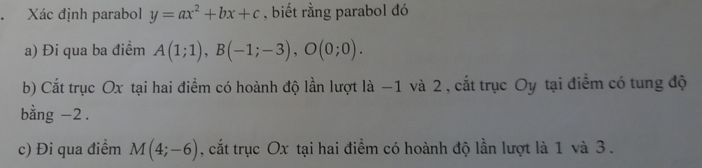 Xác định parabol y=ax^2+bx+c , biết rằng parabol đó 
a) Đi qua ba điểm A(1;1), B(-1;-3), O(0;0). 
b) Cắt trục Ox tại hai điểm có hoành độ lần lượt là −1 và 2, cắt trục Oy tại điểm có tung độ 
bằng -2. 
c) Đi qua điểm M(4;-6) , cắt trục Ox tại hai điểm có hoành độ lần lượt là 1 và 3.