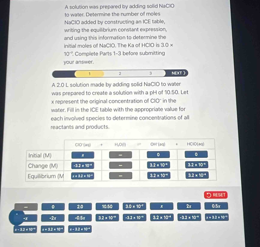 A solution was prepared by adding solid NaClO
to water. Determine the number of moles
NaCIO added by constructing an ICE table,
writing the equilibrium constant expression,
and using this information to determine the
initial moles of NaClO. The Ka of HClO is 3.0 ×
10^(-7). Complete Parts 1-3 before submitting
your answer.
1 2 3 NEXT
A 2.0 L solution made by adding solid NaClO to water
was prepared to create a solution with a pH of 10.50. Let
x represent the original concentration of CIO" in the
water. Fill in the ICE table with the appropriate value for
each involved species to determine concentrations of all
reactants and products.
RESET
0 2.0 10.50 3.0* 10^(-7) x 2x 0.5x
-x -2x -0.5x 3.2* 10^(-11) -3.2* 10^(-11) 3.2* 10^(-4) -3.2* 10^(-4) x+3.2* 10^(-11)
x-3.2* 10^(-9) x+3.2* 10^(-4) x-3.2* 10^(-4)