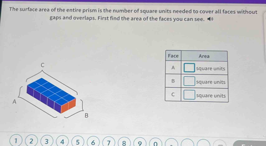 The surface area of the entire prism is the number of square units needed to cover all faces without 
gaps and overlaps. First find the area of the faces you can see.
1 2 3 4 5 6 7 8 0