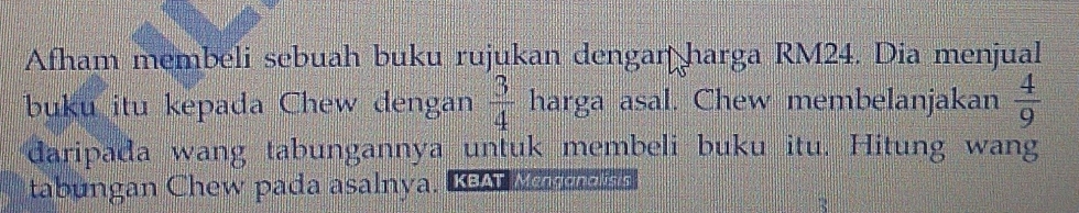 Afham membeli sebuah buku rujukan dengar harga RM24. Dia menjual 
buku itu kepada Chew dengan  3/4  harga asal. Chew membelanjakan  4/9 
daripada wang tabungannya untuk membeli buku itu. Hitung wang 
tabungan Chew pada asalnya. KAMe el s h