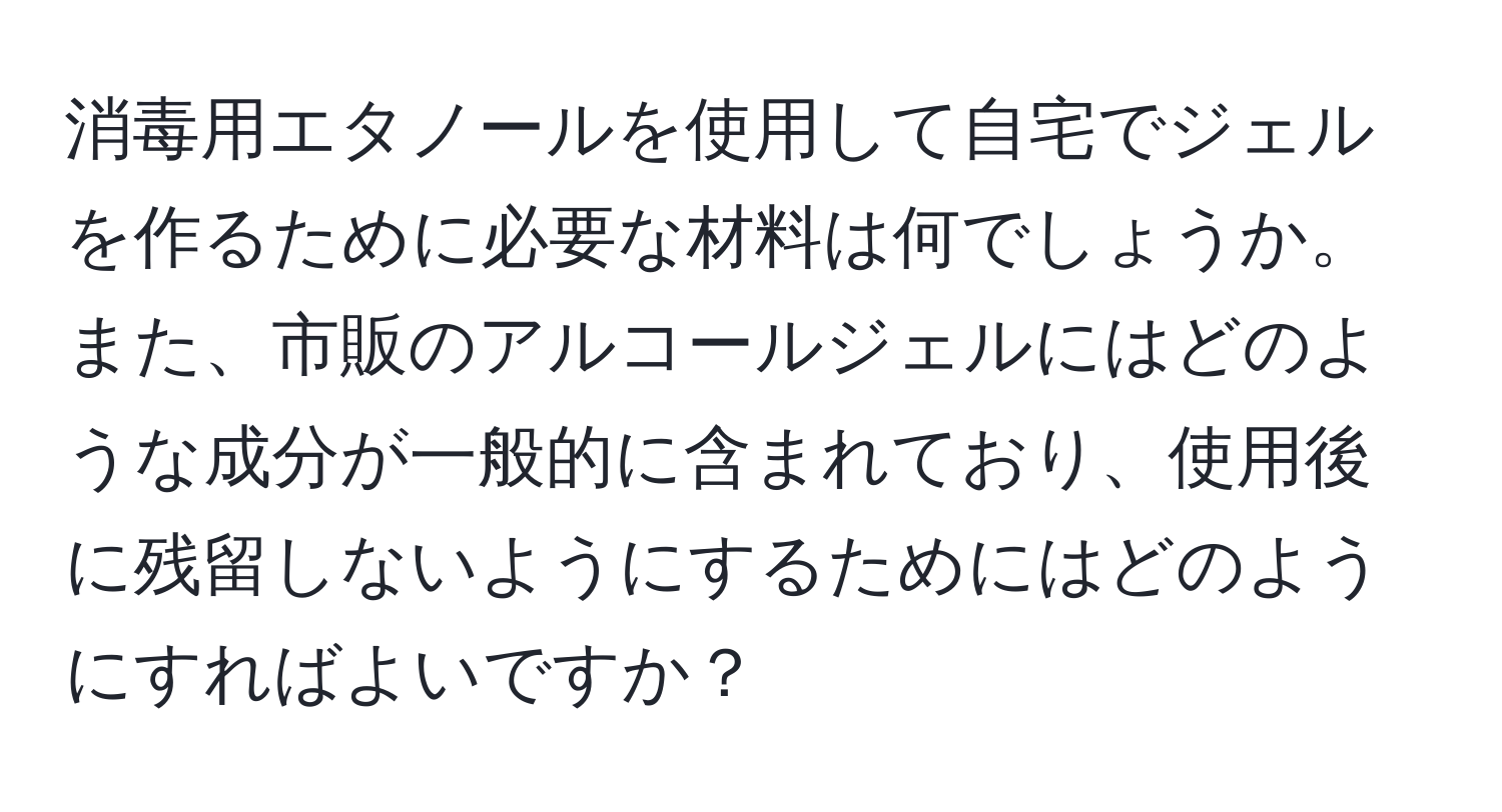 消毒用エタノールを使用して自宅でジェルを作るために必要な材料は何でしょうか。また、市販のアルコールジェルにはどのような成分が一般的に含まれており、使用後に残留しないようにするためにはどのようにすればよいですか？