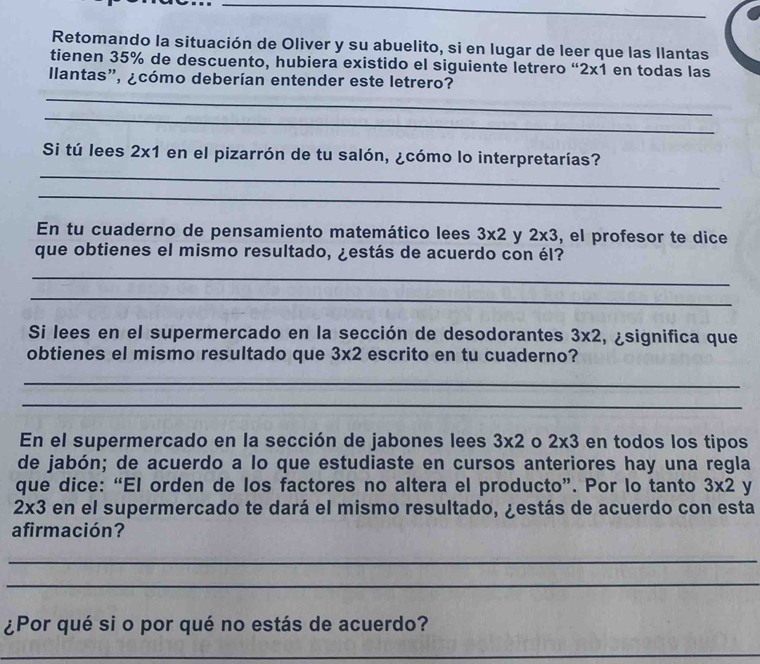 Retomando la situación de Oliver y su abuelito, si en lugar de leer que las llantas 
tienen 35% de descuento, hubiera existido el siguiente letrero “ 2x1 en todas las 
Ilantas", ¿cómo deberían entender este letrero? 
_ 
_ 
Si tú lees 2* 1 en el pizarrón de tu salón, ¿cómo lo interpretarías? 
_ 
_ 
En tu cuaderno de pensamiento matemático lees 3* 2 y 2* 3 , el profesor te dice 
que obtienes el mismo resultado, ¿estás de acuerdo con él? 
_ 
_ 
Si lees en el supermercado en la sección de desodorantes 3* 2 , ¿significa que 
obtienes el mismo resultado que 3* 2 escrito en tu cuaderno? 
_ 
_ 
En el supermercado en la sección de jabones lees 3* 2 2* 3 en todos los tipos 
de jabón; de acuerdo a lo que estudiaste en cursos anteriores hay una regla 
que dice: “El orden de los factores no altera el producto”. Por lo tanto 3* 2 y
2* 3 en el supermercado te dará el mismo resultado, ¿estás de acuerdo con esta 
afirmación? 
_ 
_ 
¿Por qué si o por qué no estás de acuerdo? 
_