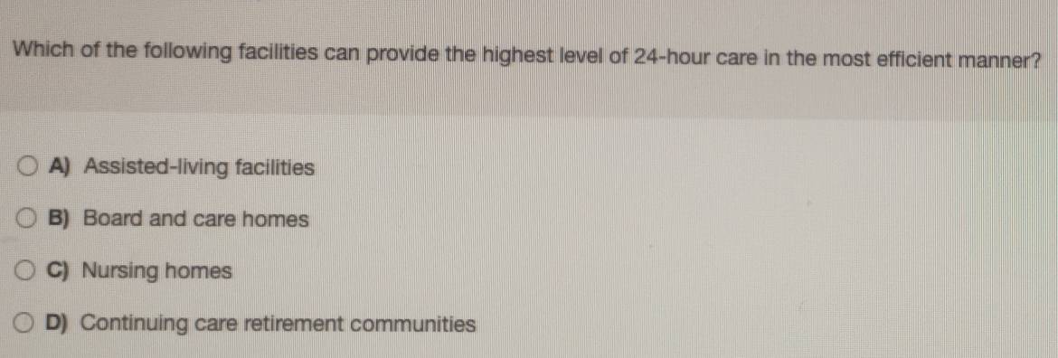 Which of the following facilities can provide the highest level of 24-hour care in the most efficient manner?
A) Assisted-living facilities
B) Board and care homes
C) Nursing homes
D) Continuing care retirement communities