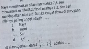 Naya mendapatkan nilai matematika 7, 8. Ani
mendapatkan nilai 8, 2, Yasni nilainya 7, 2, dan Sari
mendapatkan nilai 8, 8. Dari ke empat siswa di atas yang
nilainya paling tinggi adalah . . ..
a, Naya
b. Yasni
c. Sari
d. Ani
Hasil pengerjaan darï 4 1/2 :2 1/4  adalah . ...