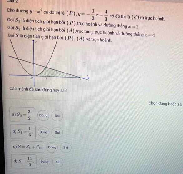 Cau 2 
Cho đường y=x^2 có đồ thị là (P), y=- 1/3 x+ 4/3  có đồ thị là (d) và trục hoành. 
Gọi S_1 là diện tích giới hạn bởi (P),trục hoành và đường thắng x=1
Gọi S_2 là diện tích giới hạn bởi ( d) ,trục tung, trục hoành và đường thắng x=4
Gọi S là diện tích giới hạn bởc hoành. 
Các mệnh đề sau đúng hay sai? 
Chọn đúng hoặc sai 
a) S_2= 3/2 . Đúng Sai 
b) S_1= 1/3 . Đúng Sai 
c) S=S_1+S_2. Đúng Sai 
d) S= 11/6 . Đúng Sai