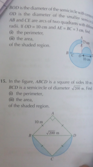 BOD is the diameter of the semicircle with centre
OD is the diameter of the smaller semicirc
AB and CE are arcs of two quadrants with diffter
radii. If OD=10cm and AE=BC=3cm , find
(i) the perimeter,
(ii) the area,
of the shaded region.
  
15. In the figure, ABCD is a square of sides 10 m
BCD is a semicircle of diameter sqrt(200)m. Find
(i) the perimeter,
(ii) the area,
of the shaded region.