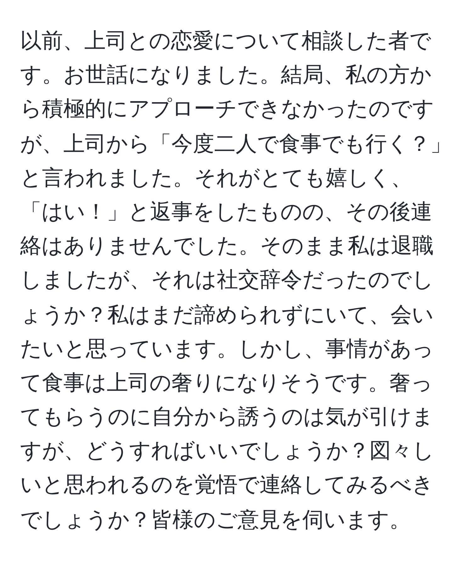 以前、上司との恋愛について相談した者です。お世話になりました。結局、私の方から積極的にアプローチできなかったのですが、上司から「今度二人で食事でも行く？」と言われました。それがとても嬉しく、「はい！」と返事をしたものの、その後連絡はありませんでした。そのまま私は退職しましたが、それは社交辞令だったのでしょうか？私はまだ諦められずにいて、会いたいと思っています。しかし、事情があって食事は上司の奢りになりそうです。奢ってもらうのに自分から誘うのは気が引けますが、どうすればいいでしょうか？図々しいと思われるのを覚悟で連絡してみるべきでしょうか？皆様のご意見を伺います。