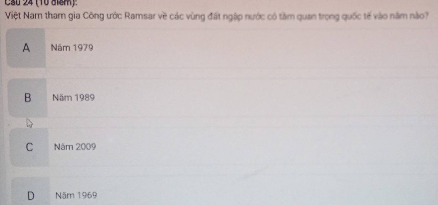 Cầu 24 (10 điểm):
Việt Nam tham gia Công ước Ramsar về các vùng đất ngập nước có tâm quan trọng quốc tế vào năm nào?
A Năm 1979
B Năm 1989
C a Năm 2009
D Năm 1969