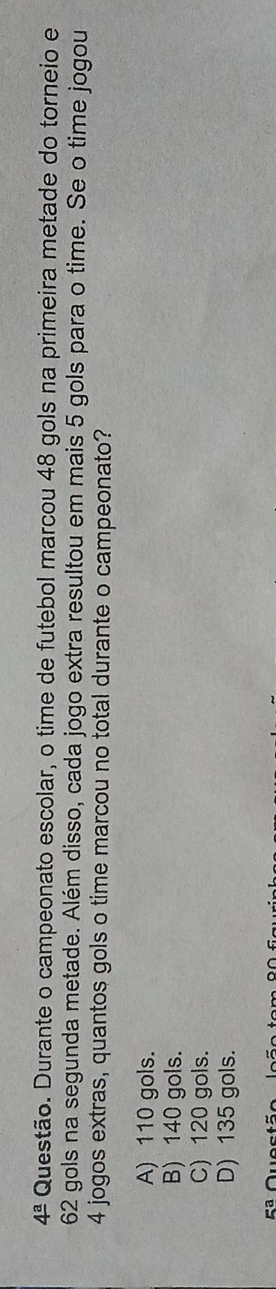 4^a Questão. Durante o campeonato escolar, o time de futebol marcou 48 gols na primeira metade do torneio e
62 gols na segunda metade. Além disso, cada jogo extra resultou em mais 5 gols para o time. Se o time jogou
4 jogos extras, quantos gols o time marcou no total durante o campeonato?
A) 110 gols.
B) 140 gols.
C) 120 gols.
D) 135 gols.
Rª Questã