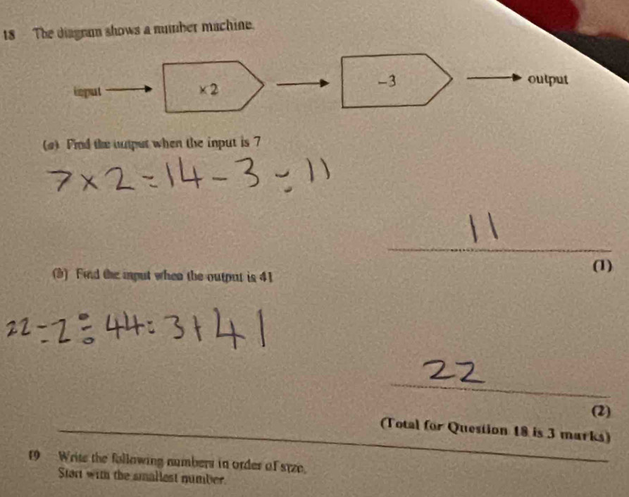 The diagram shows a number machine. 
imput * 2
-3 output 
(a) Fnd the autput when the input is 7
_ 
(3) Find the input when the output is 41
(1) 
_ 
(2) 
_ 
_ 
(Total for Question 18 is 3 marks) 
19 Write the following numbers in ordes of syze. 
Start with the smallest number.