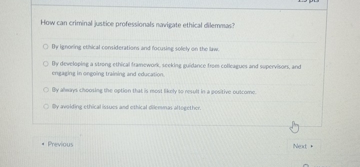 How can criminal justice professionals navigate ethical dilemmas?
By ignoring ethical considerations and focusing solely on the law.
By developing a strong ethical framework, seeking guidance from colleagues and supervisors, and
engaging in ongoing training and education.
By always choosing the option that is most likely to result in a positive outcome.
By avoiding ethical issues and ethical dilemmas altogether.
Previous
Next