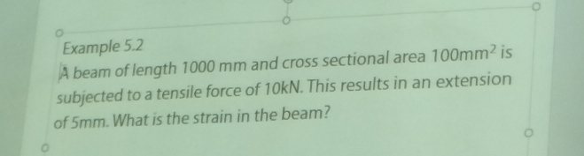 Example 5.2 
A beam of length 1000 mm and cross sectional area 100mm^2 is 
subjected to a tensile force of 10kN. This results in an extension 
of 5mm. What is the strain in the beam?