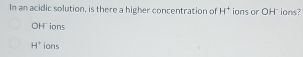 In an acidic solution, is there a higher concentration of H^+ ions or OH" ions?
OH ions
H° ions