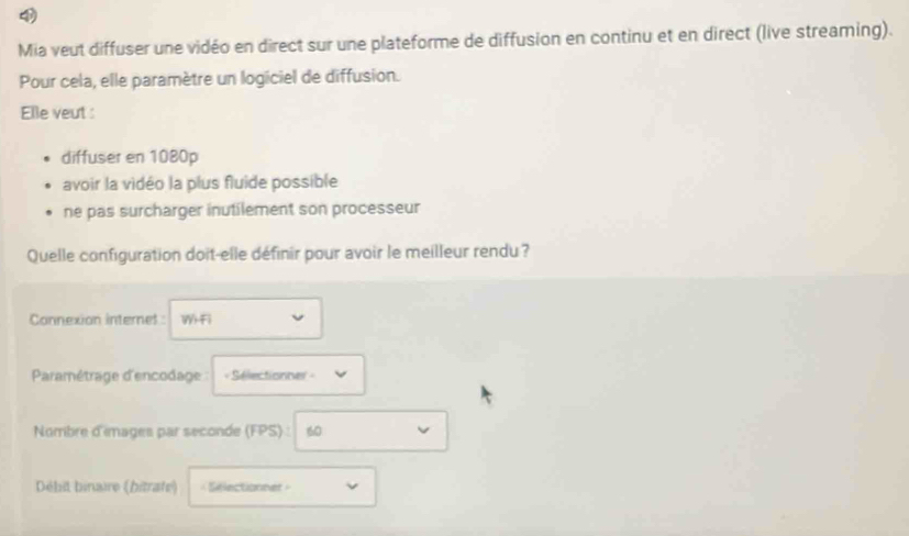 Mia veut diffuser une vidéo en direct sur une plateforme de diffusion en continu et en direct (live streaming).
Pour cela, elle paramètre un logiciel de diffusion.
Elle veut :
diffuser en 1080p
avoir la vidéo la plus fluide possible
ne pas surcharger inutilement son processeur
Quelle configuration doit-elle définir pour avoir le meilleur rendu ?
Connexion internet : W-Fi
Paramétrage d'encodage = Sélectionner =
Nombre d'images par seconde (FPS) : 60
Débit binaire (bitrate) = Sélectionner »