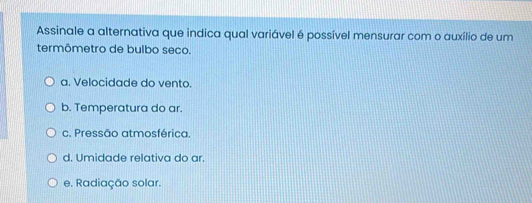 Assinale a alternativa que indica qual variável é possível mensurar com o auxílio de um
termômetro de bulbo seco.
a. Velocidade do vento.
b. Temperatura do ar.
c. Pressão atmosférica.
d. Umidade relativa do ar.
e. Radiação solar.